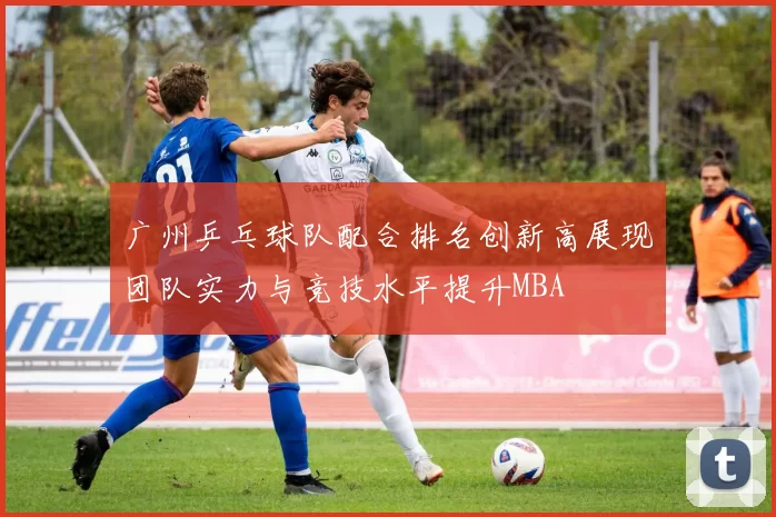 广州乒乓球队配合排名创新高展现团队实力与竞技水平提升MBA