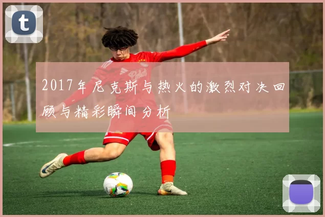 2017年尼克斯与热火的激烈对决回顾与精彩瞬间分析