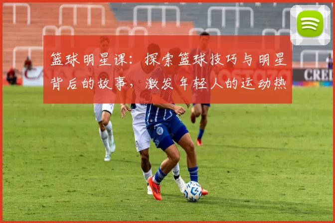 篮球明星课：探索篮球技巧与明星背后的故事，激发年轻人的运动热情与梦想