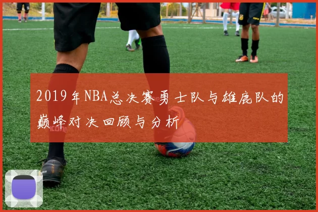 2019年NBA总决赛勇士队与雄鹿队的巅峰对决回顾与分析