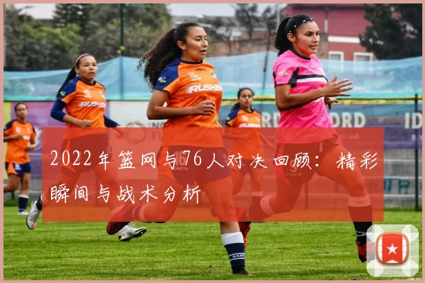 2022年篮网与76人对决回顾：精彩瞬间与战术分析