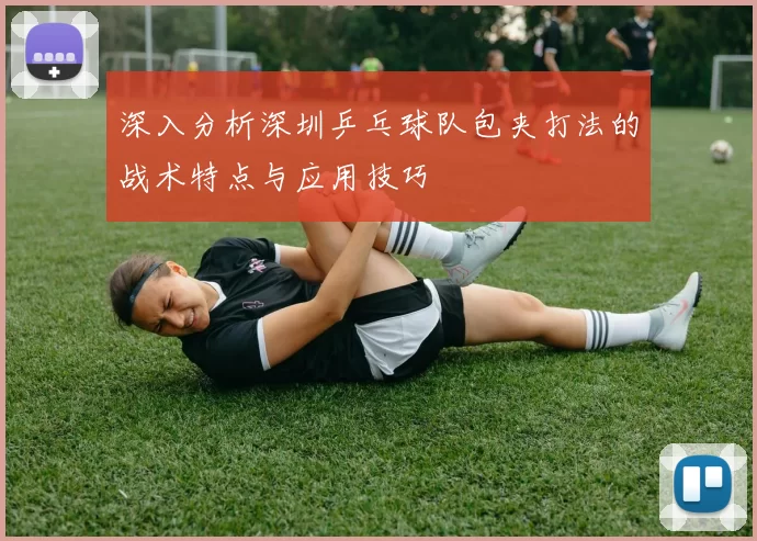 深入分析深圳乒乓球队包夹打法的战术特点与应用技巧