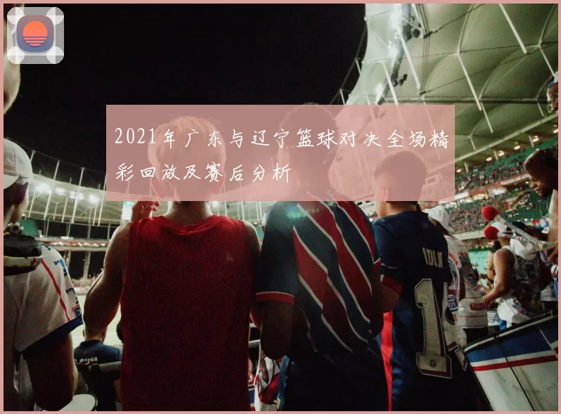 2021年广东与辽宁篮球对决全场精彩回放及赛后分析