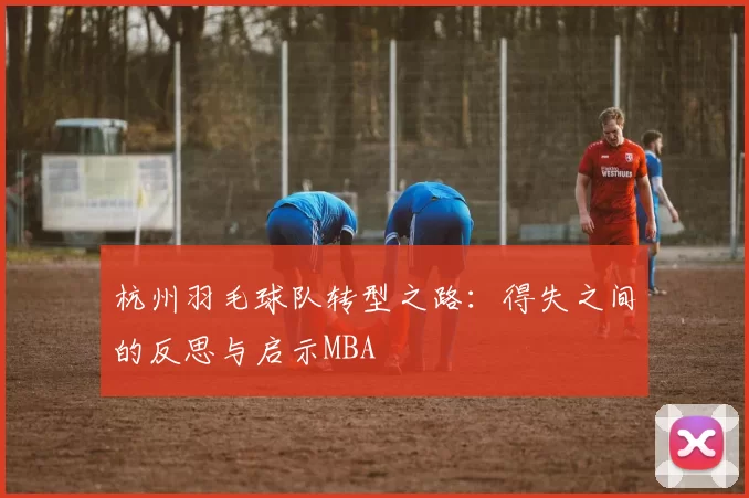 杭州羽毛球队转型之路：得失之间的反思与启示MBA