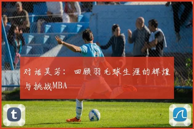 对话吴芳：回顾羽毛球生涯的辉煌与挑战MBA