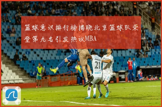 篮球意识排行榜揭晓北京篮球队荣登第九名引发热议MBA