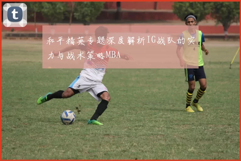 和平精英专题深度解析IG战队的实力与战术策略MBA