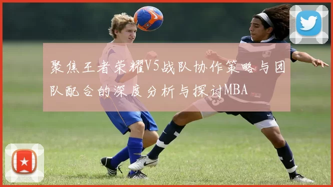 聚焦王者荣耀V5战队协作策略与团队配合的深度分析与探讨MBA
