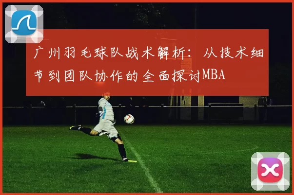 广州羽毛球队战术解析：从技术细节到团队协作的全面探讨MBA