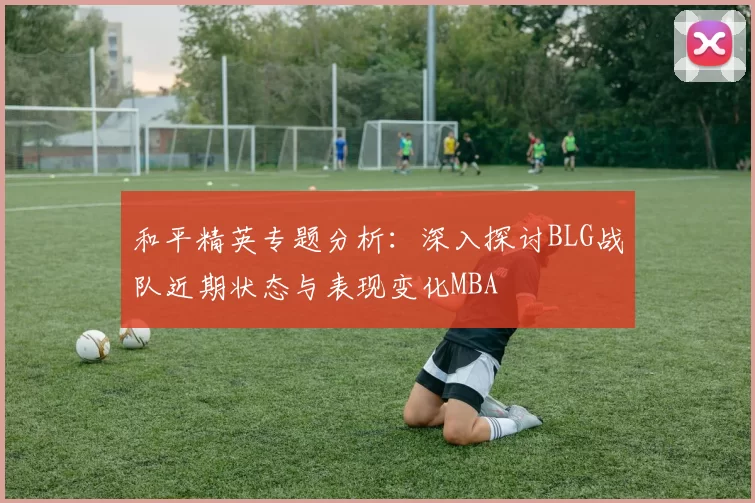 和平精英专题分析：深入探讨BLG战队近期状态与表现变化MBA