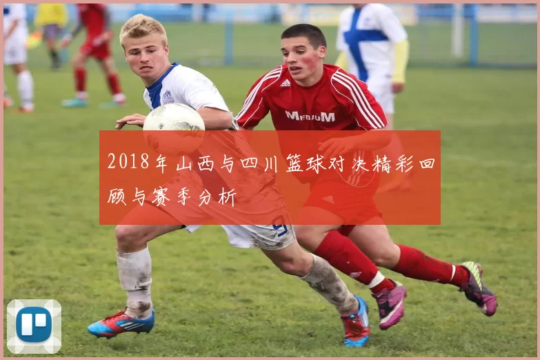 2018年山西与四川篮球对决精彩回顾与赛季分析