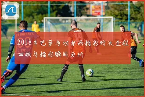 2018年巴萨与切尔西精彩对决全程回顾与精彩瞬间分析