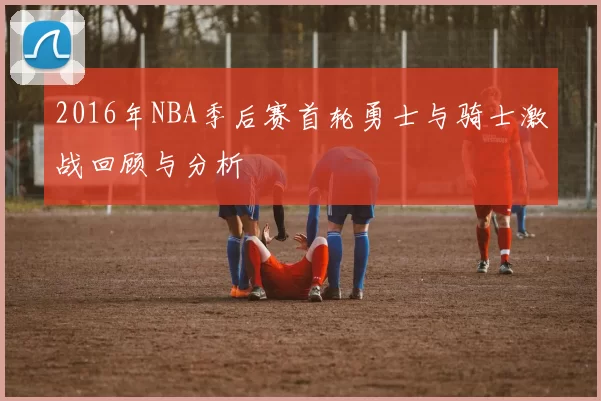 2016年NBA季后赛首轮勇士与骑士激战回顾与分析