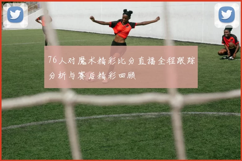 76人对魔术精彩比分直播全程跟踪分析与赛后精彩回顾